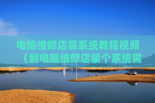 电脑维修店装系统教程视频（到电脑维修店装个系统需要多少钱）