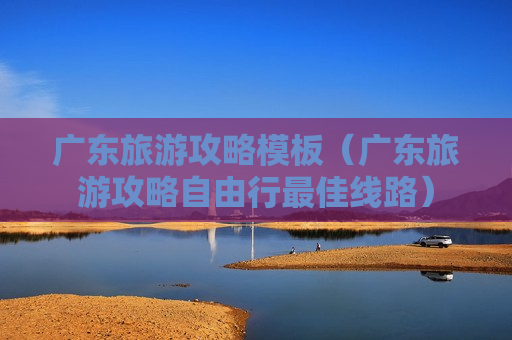 广东旅游攻略模板（广东旅游攻略自由行最佳线路）