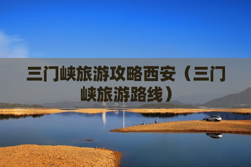 三门峡旅游攻略西安（三门峡旅游路线）