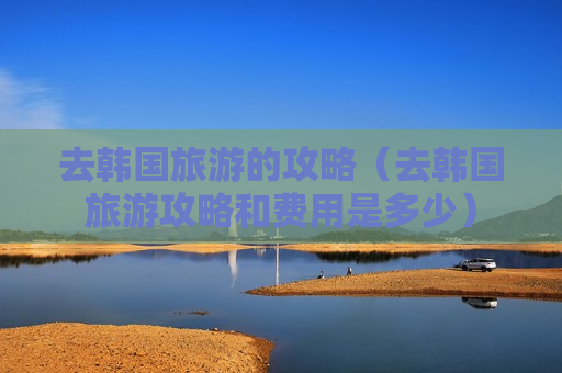 去韩国旅游的攻略（去韩国旅游攻略和费用是多少）
