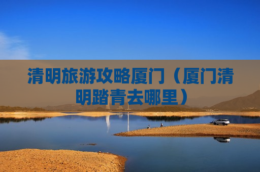 清明旅游攻略厦门（厦门清明踏青去哪里）
