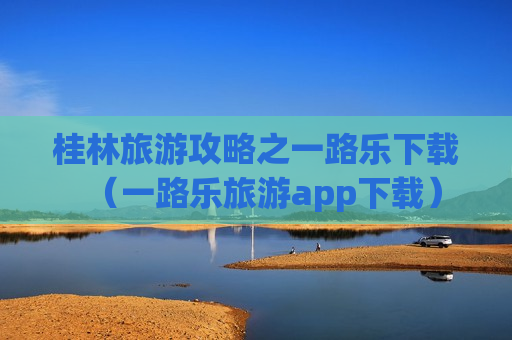 桂林旅游攻略之一路乐下载（一路乐旅游app下载）