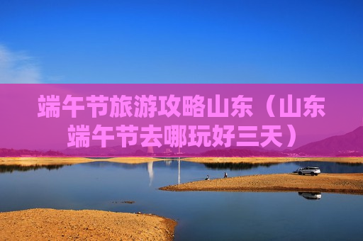 端午节旅游攻略山东（山东端午节去哪玩好三天）