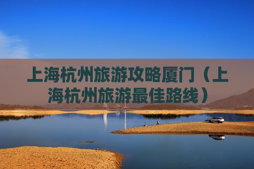 上海杭州旅游攻略厦门（上海杭州旅游最佳路线）