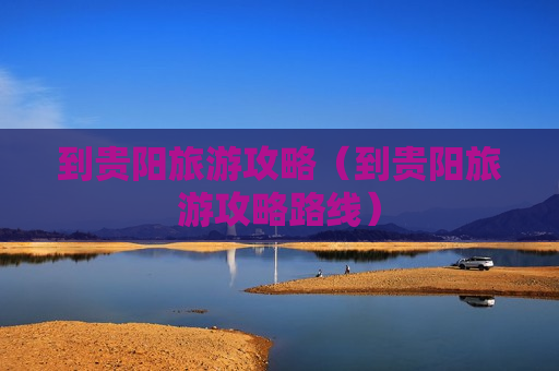 到贵阳旅游攻略（到贵阳旅游攻略路线）