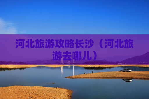 河北旅游攻略长沙（河北旅游去哪儿）