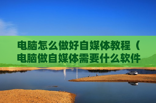 电脑怎么做好自媒体教程（电脑做自媒体需要什么软件）