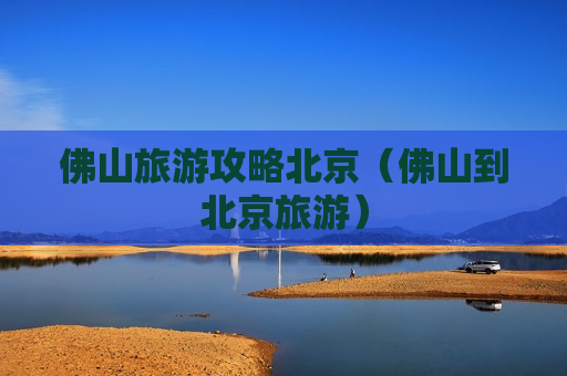 佛山旅游攻略北京（佛山到北京旅游）