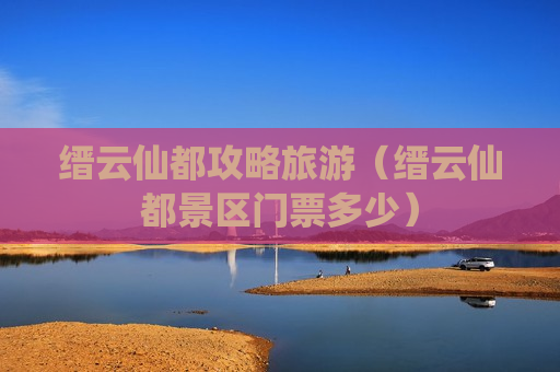 缙云仙都攻略旅游（缙云仙都景区门票多少）