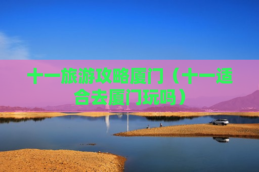 十一旅游攻略厦门（十一适合去厦门玩吗）