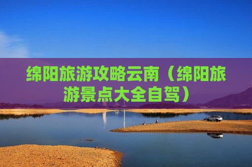 绵阳旅游攻略云南（绵阳旅游景点大全自驾）
