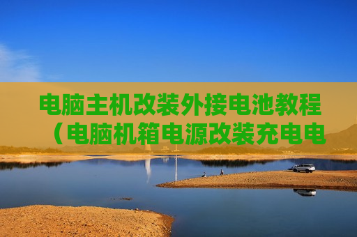 电脑主机改装外接电池教程（电脑机箱电源改装充电电源）