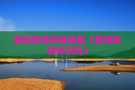 襄阳旅游攻略成都（襄阳旅游好玩吗）