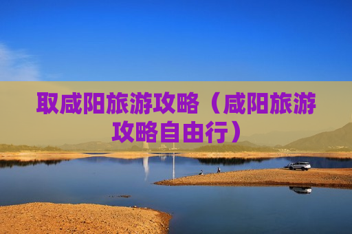 取咸阳旅游攻略（咸阳旅游攻略自由行）