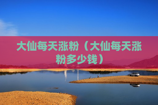 大仙每天涨粉（大仙每天涨粉多少钱）