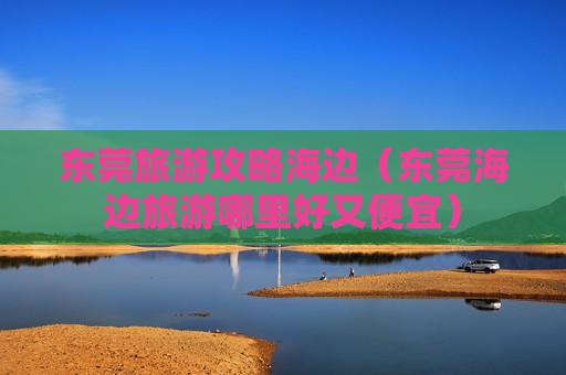 东莞旅游攻略海边（东莞海边旅游哪里好又便宜）