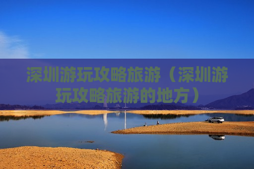 深圳游玩攻略旅游（深圳游玩攻略旅游的地方）