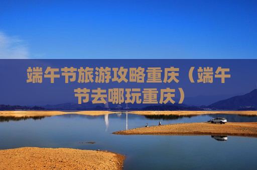 端午节旅游攻略重庆（端午节去哪玩重庆）
