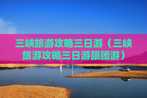 三峡旅游攻略三日游（三峡旅游攻略三日游跟团游）