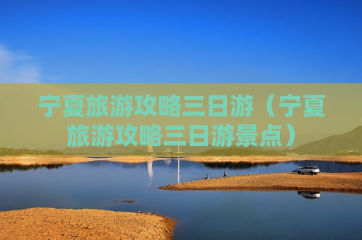 宁夏旅游攻略三日游（宁夏旅游攻略三日游景点）