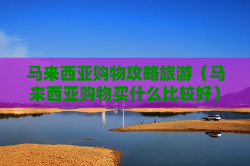 马来西亚购物攻略旅游（马来西亚购物买什么比较好）