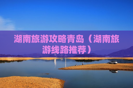 湖南旅游攻略青岛（湖南旅游线路推荐）