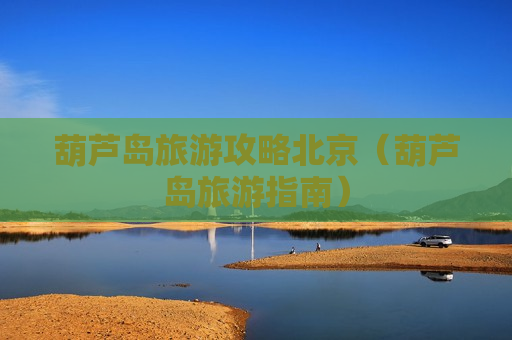 葫芦岛旅游攻略北京（葫芦岛旅游指南）