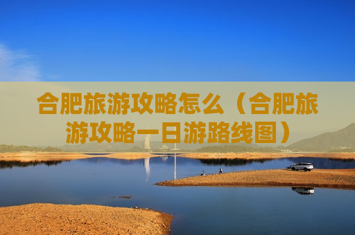 合肥旅游攻略怎么（合肥旅游攻略一日游路线图）