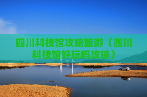 四川科技馆攻略旅游（四川科技馆好玩吗攻略）