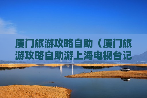 厦门旅游攻略自助（厦门旅游攻略自助游上海电视台记者电话）