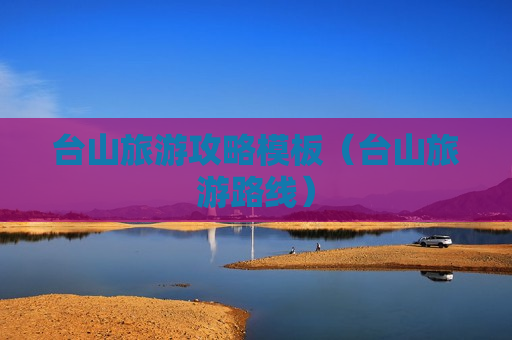 台山旅游攻略模板（台山旅游路线）