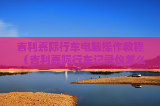 吉利嘉际行车电脑操作教程（吉利嘉际行车记录仪怎么打开）