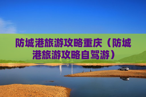 防城港旅游攻略重庆（防城港旅游攻略自驾游）