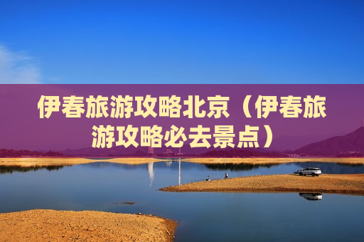 伊春旅游攻略北京（伊春旅游攻略必去景点）