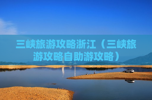 三峡旅游攻略浙江（三峡旅游攻略自助游攻略）