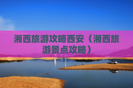 湘西旅游攻略西安（湘西旅游景点攻略）