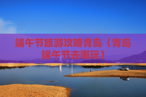 端午节旅游攻略青岛（青岛端午节去哪玩）