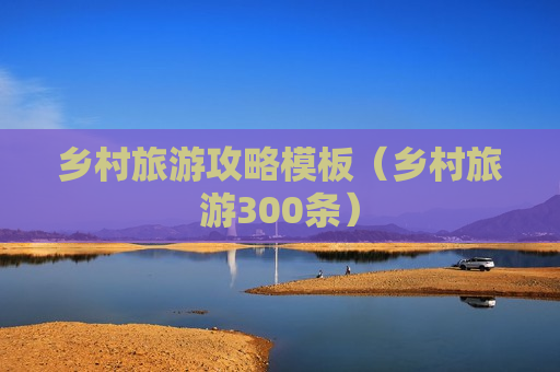 乡村旅游攻略模板（乡村旅游300条）