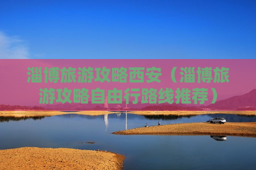 淄博旅游攻略西安（淄博旅游攻略自由行路线推荐）
