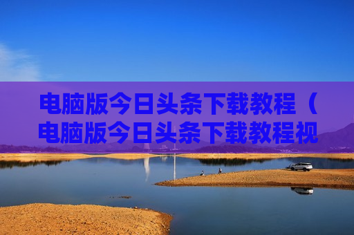 电脑版今日头条下载教程（电脑版今日头条下载教程视频）