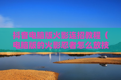 抖音电脑版火影连招教程（电脑版的火影忍者怎么放技能）