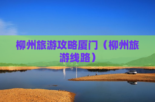 柳州旅游攻略厦门（柳州旅游线路）