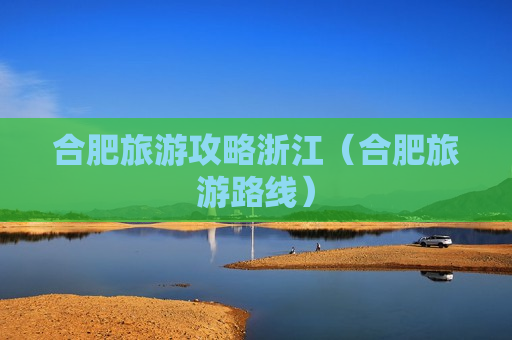 合肥旅游攻略浙江（合肥旅游路线）