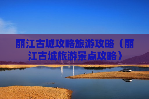 丽江古城攻略旅游攻略（丽江古城旅游景点攻略）