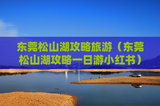 东莞松山湖攻略旅游（东莞松山湖攻略一日游小红书）