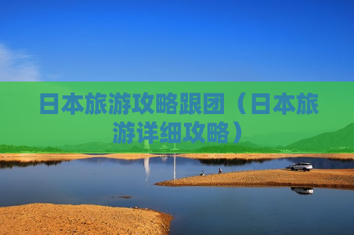 日本旅游攻略跟团（日本旅游详细攻略）