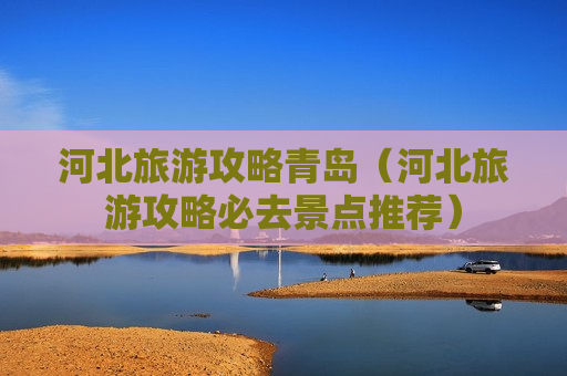 河北旅游攻略青岛（河北旅游攻略必去景点推荐）