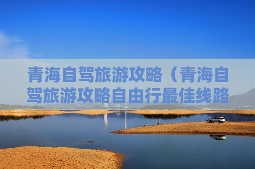 青海自驾旅游攻略（青海自驾旅游攻略自由行最佳线路图）
