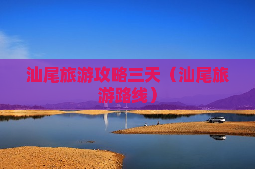 汕尾旅游攻略三天（汕尾旅游路线）