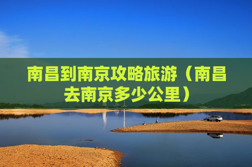 南昌到南京攻略旅游（南昌去南京多少公里）